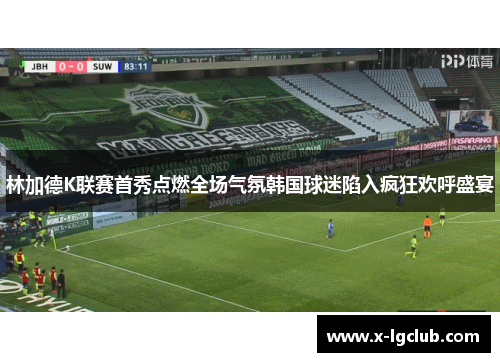 林加德K联赛首秀点燃全场气氛韩国球迷陷入疯狂欢呼盛宴